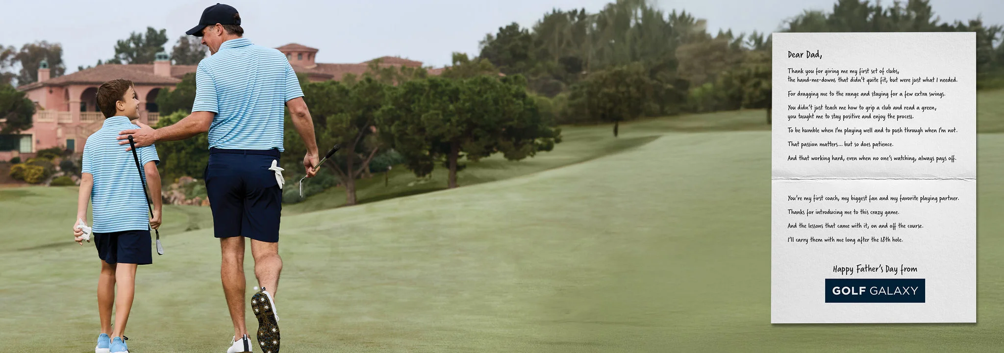 Dear Dad, Thank you for giving me my first set of clubs, the hand-me-downs that didn't quite fit, but were just what I needed. For dragging me to the range and staying for a few extra swings. You didn't just teach me how to grip a club and read a green, you taught me to stay positive and enjoy the process. To be humble when I'm playing well and to push through when I'm not. That passion matters...but so does patience. And that working hard, even when no one's watching, always pays off. You're my first coach, my biggest fan and my favorite playing partner. Thanks for introducing me to this crazy game. And the lessons that came with it, on and off the course. I'll carry them with me long after the 18th hole. Happy Father's Day from Golf Galaxy.